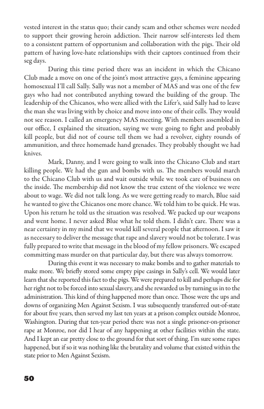 vested interest i the status quos their candy scam and other schemes were needed o suppore their growing heroin addiction. Their narrow self interests led them t0 2 consistent pattern of opportunism and collaboration with the pigs. Their old pattern of having love-hate relationships with their capors coneinued from their segdays. During this time period there was an Club made 2 move on one of the joint’s most attracive gays,a feminine appearing homosexual I’ll call Sall. Sally was not a member of MAS and was one of the few gays who had not contributed anything toward the building of the group. The leadership of the Chicanos, who were allied with the Lifer’s said Sally had to leave the man she was living with by choice and move into one of cheircells. They would not see reason. I called an emergency MAS mecting, With members assembled in our offce, | explained the sicuation, saying we were going to fight and probably. Kill people, but did not of course tell them we had a revolver, cighty rounds of ammunition, and three homemade hand grenades. They probably thought we had Knives. ident in which the Chicano Mark, Danny, and 1 were going to walk into the Chicano Club and starc Killing people. We had the gun and bombs with us. The members would march 0 the Chicano Club with us and wait outsde while we took care of business on the inside. The membership did not know the true extent of the violence we were about to wage. We did not talk long. As we were getting ready to march, Blue said he wanted to give the Chicanos one more chance. We told hirm to be quick. He was. Upon his recurn he told us the sicuation was resolved. We packed up our weapons and went home. I never asked Blue what he told them. 1 didn’c care. There was a near certainty in my mind that we would kill several people that afeernoon. I saw it as necessary to deliver the message that rape and savery would not be tolerate. I was fully prepared to write that message in the blood of my fellow prisoners. We escaped committing mass murder on that particular day, but there was always tomorrow: During this event it was necessary to make bombs and to gather materials to make more. We brifly stored some empty pipe casings in Sally’ cel. We would lacer learn that she reported thisfac o the pigs. We were prepared to kill and perhaps dic for hee right not to beforced into sexual slavery, and she rewarded us by tuming s n o the administration. This kind of thing happened more than once. Those were the ups and downs of organizing Men Against Sexism. I was subsequently transfered out-of state for about five years, then served my last ten yearsat a prison complex outside Monroe, ‘Washingon. During that ten-year period there was not a single prisoner-on-prisoner. rape at Monroe, nor did I hear of any happening at other facltis within the sate. And Tkept an ar precry clos to the geound for tha sort of thing. I’m sure some rapes. happened, bu f so it was nothing like the brutaly and volume that existed within the sate prior to Men Againse Sexism.